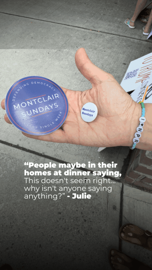 A hand holds two Montclair Sundays pins; the person wears a beaded bracelet spelling "INAPC." Text below reads: “‘People maybe in their homes at dinner saying, This doesn't seem right... why isn't anyone saying anything?’ - Julie.”.